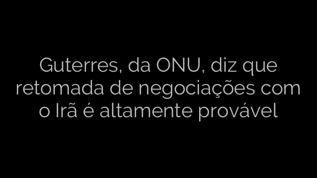 ​Guterres, da ONU, diz que retomada de negociações com o Irã é altamente provável 